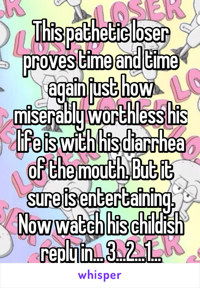 This pathetic loser proves time and time again just how miserably worthless his life is with his diarrhea of the mouth. But it sure is entertaining. Now watch his childish reply in... 3...2...1...