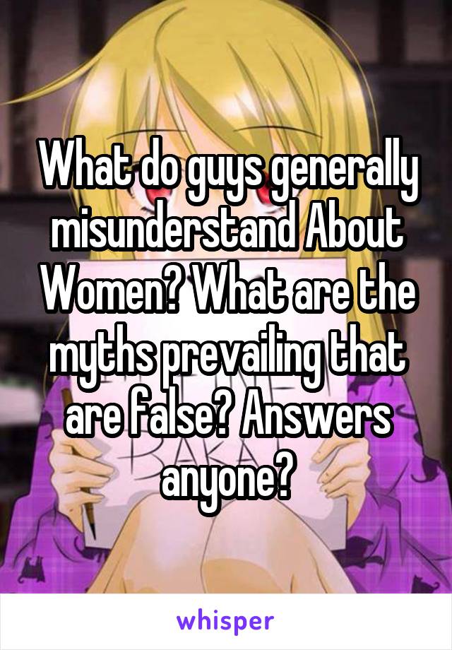 What do guys generally misunderstand About Women? What are the myths prevailing that are false? Answers anyone?