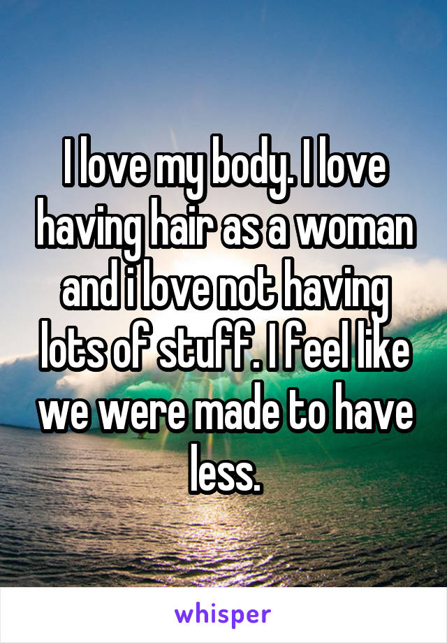 I love my body. I love having hair as a woman and i love not having lots of stuff. I feel like we were made to have less.