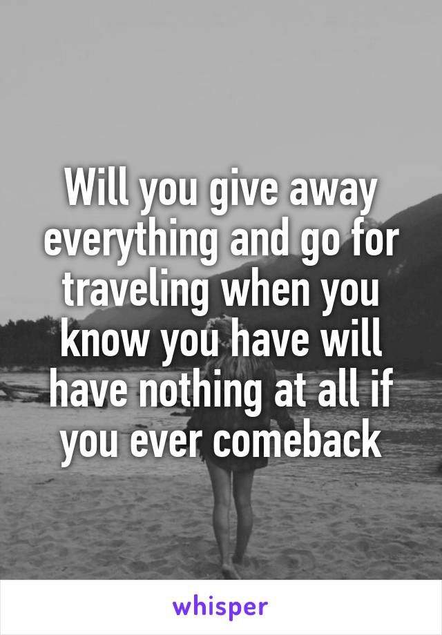 Will you give away everything and go for traveling when you know you have will have nothing at all if you ever comeback