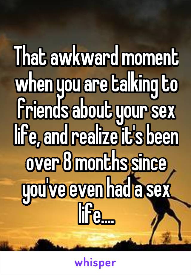 That awkward moment when you are talking to friends about your sex life, and realize it's been over 8 months since you've even had a sex life....