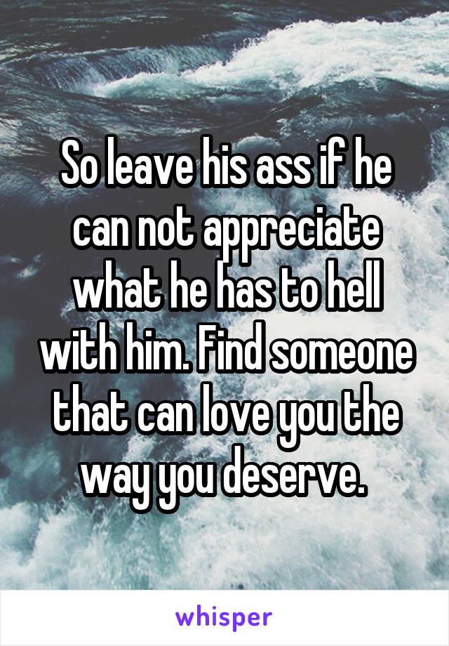 So leave his ass if he can not appreciate what he has to hell with him. Find someone that can love you the way you deserve. 