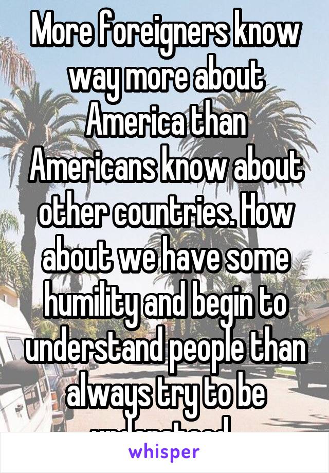 More foreigners know way more about America than Americans know about other countries. How about we have some humility and begin to understand people than always try to be understood. 