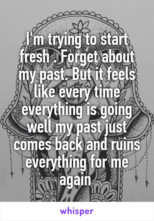 I'm trying to start fresh . Forget about my past. But it feels like every time everything is going well my past just comes back and ruins everything for me again 