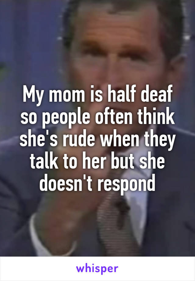 My mom is half deaf so people often think she's rude when they talk to her but she doesn't respond