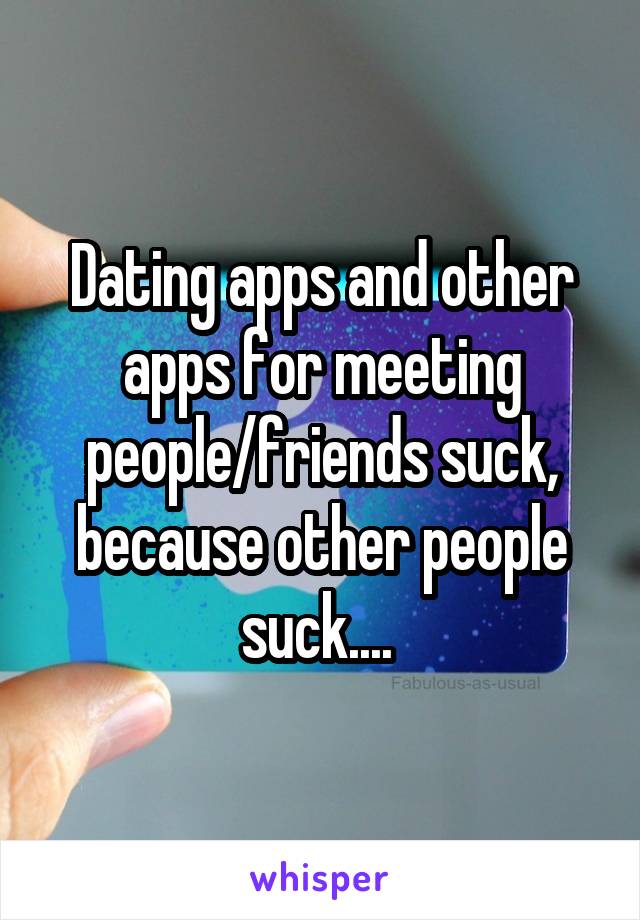 Dating apps and other apps for meeting people/friends suck, because other people suck.... 