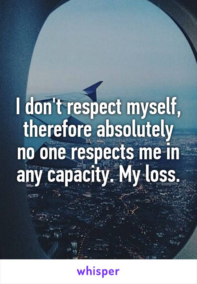 I don't respect myself, therefore absolutely no one respects me in any capacity. My loss.