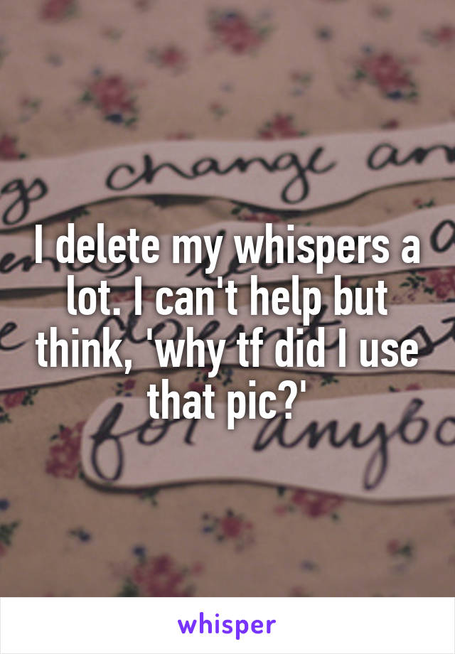 I delete my whispers a lot. I can't help but think, 'why tf did I use that pic?'