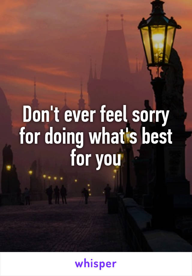 Don't ever feel sorry for doing what's best for you