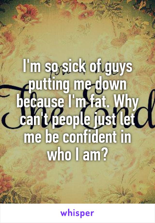 I'm so sick of guys putting me down because I'm fat. Why can't people just let me be confident in who I am?