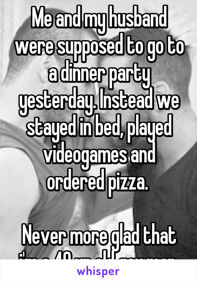 Me and my husband were supposed to go to a dinner party yesterday. Instead we stayed in bed, played videogames and ordered pizza. 

Never more glad that i'm a 40 yr old gay man.