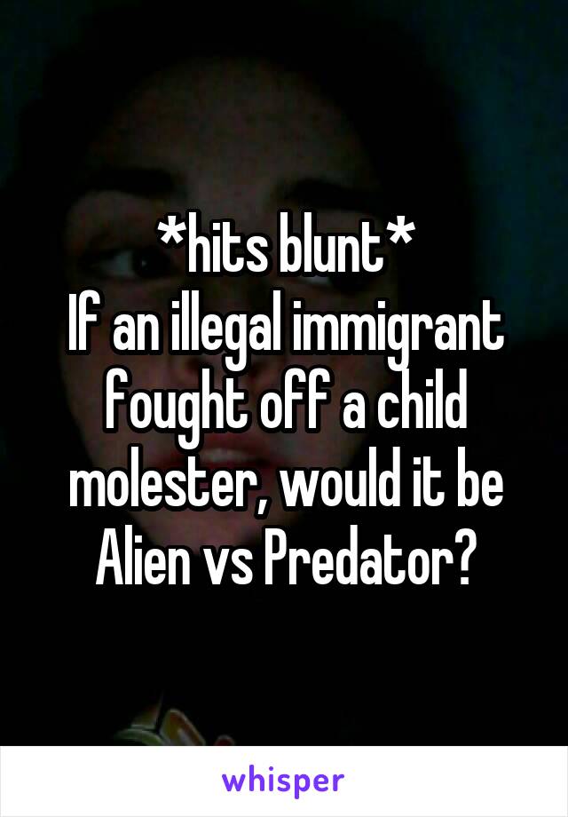 *hits blunt*
If an illegal immigrant fought off a child molester, would it be Alien vs Predator?