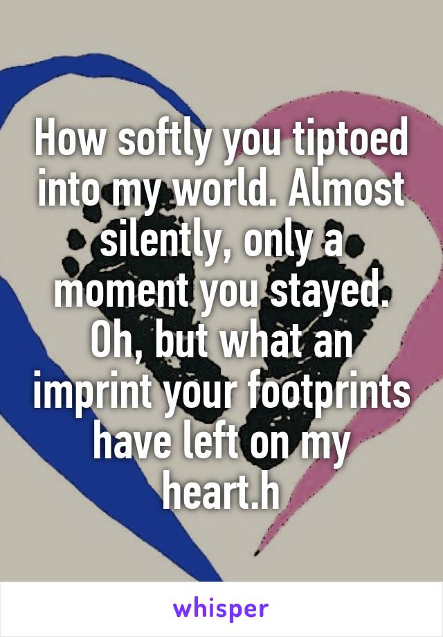 How softly you tiptoed into my world. Almost silently, only a moment you stayed. Oh, but what an imprint your footprints have left on my heart.h