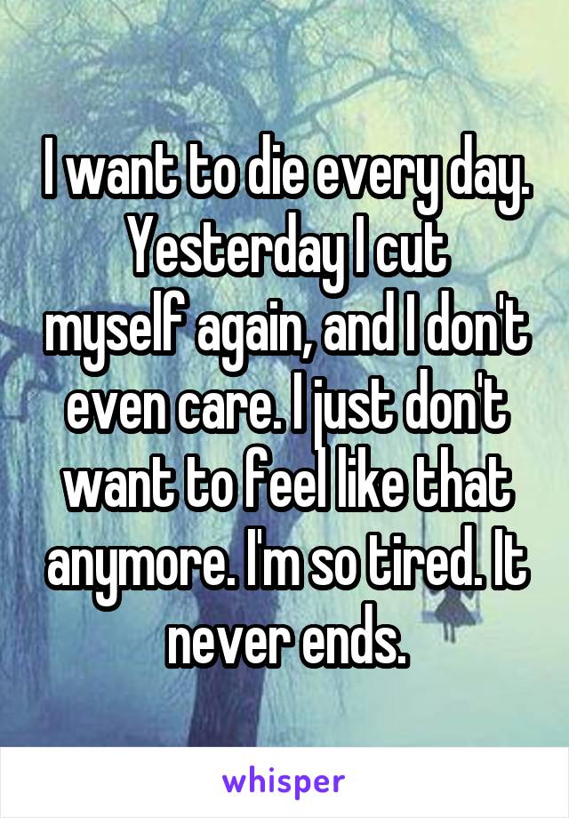 I want to die every day.
Yesterday I cut myself again, and I don't even care. I just don't want to feel like that anymore. I'm so tired. It never ends.