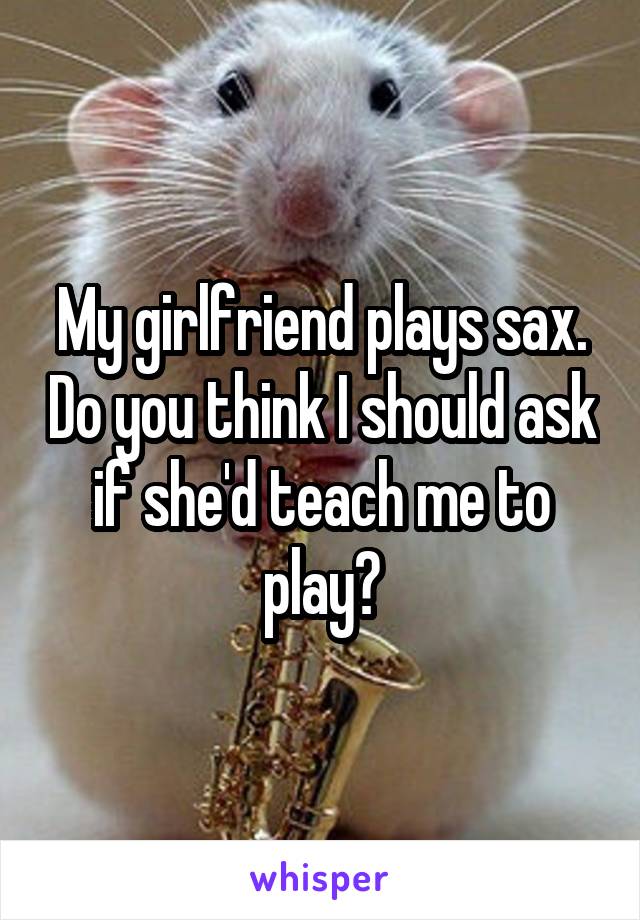 My girlfriend plays sax. Do you think I should ask if she'd teach me to play?