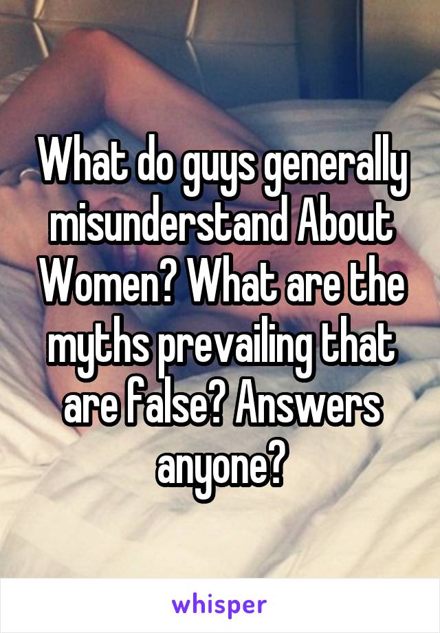 What do guys generally misunderstand About Women? What are the myths prevailing that are false? Answers anyone?