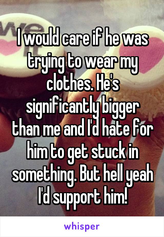 I would care if he was trying to wear my clothes. He's significantly bigger than me and I'd hate for him to get stuck in something. But hell yeah I'd support him!