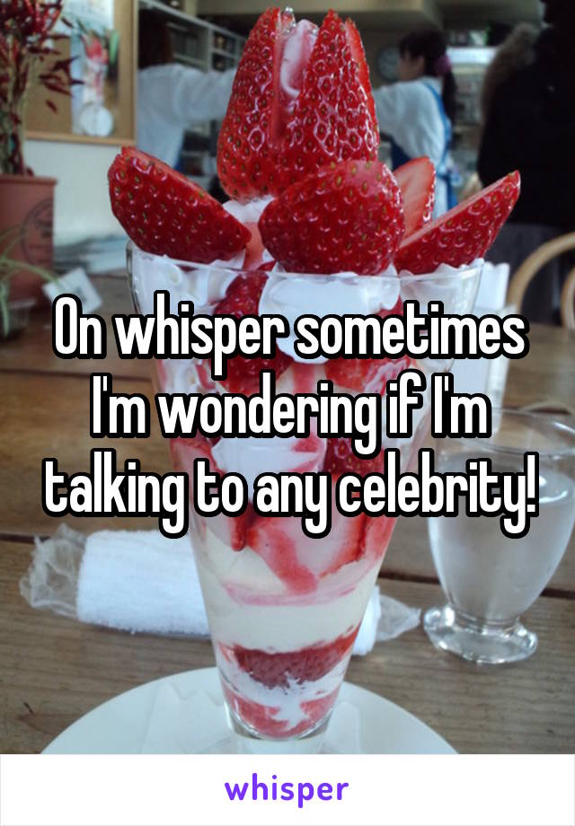 On whisper sometimes I'm wondering if I'm talking to any celebrity!