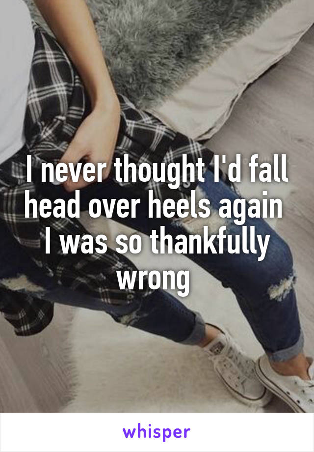 I never thought I'd fall head over heels again 
I was so thankfully wrong 