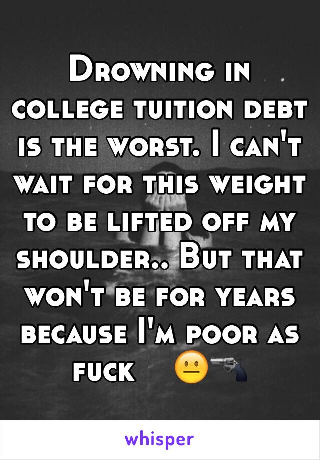 Drowning in college tuition debt is the worst. I can't wait for this weight to be lifted off my shoulder.. But that won't be for years because I'm poor as fuck    😐🔫