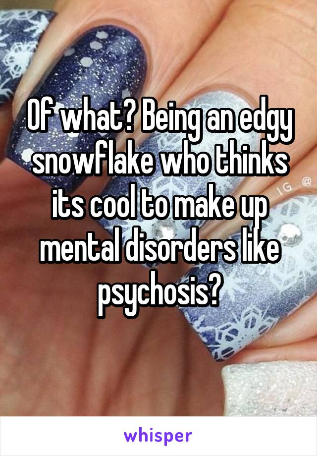 Of what? Being an edgy snowflake who thinks its cool to make up mental disorders like psychosis?
