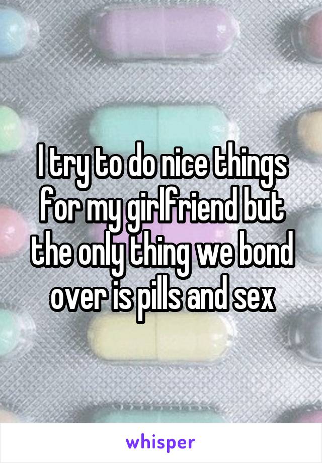 I try to do nice things for my girlfriend but the only thing we bond over is pills and sex