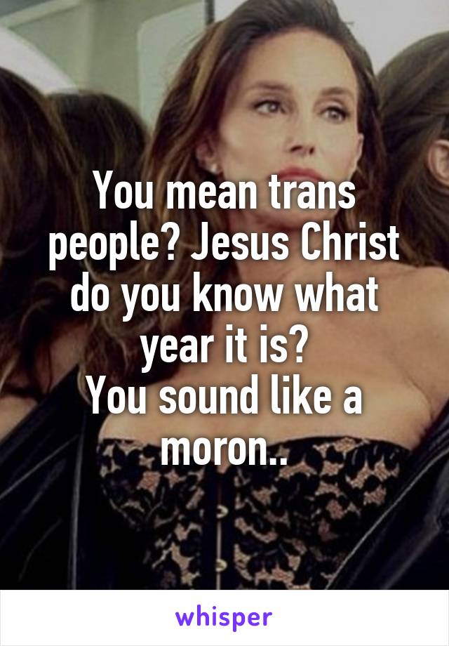 You mean trans people? Jesus Christ do you know what year it is?
You sound like a moron..