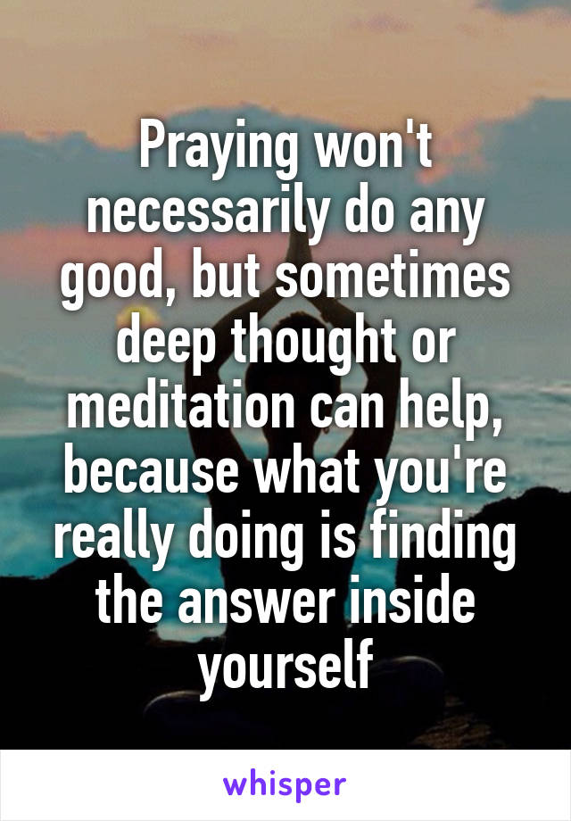 Praying won't necessarily do any good, but sometimes deep thought or meditation can help, because what you're really doing is finding the answer inside yourself