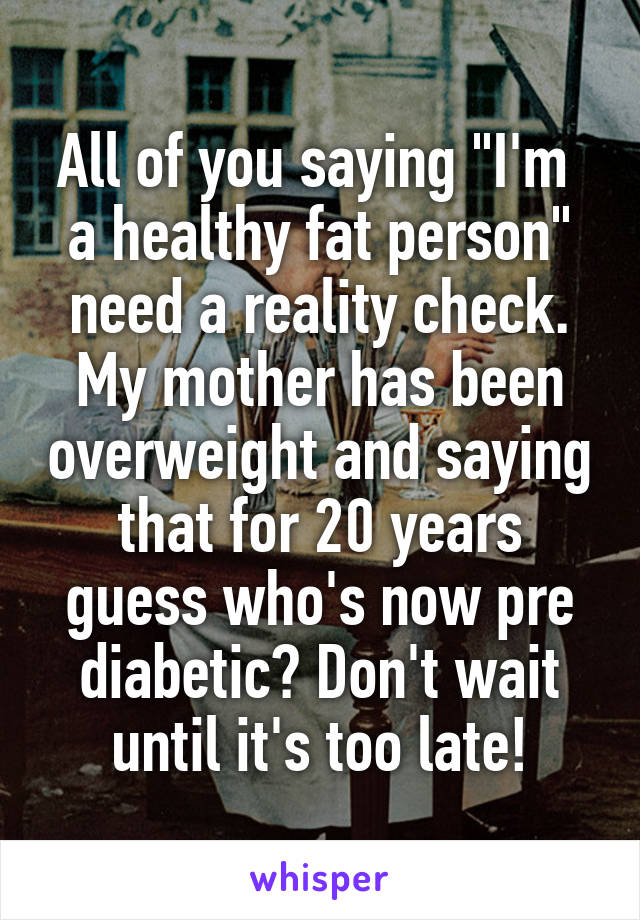 All of you saying "I'm  a healthy fat person" need a reality check. My mother has been overweight and saying that for 20 years guess who's now pre diabetic? Don't wait until it's too late!