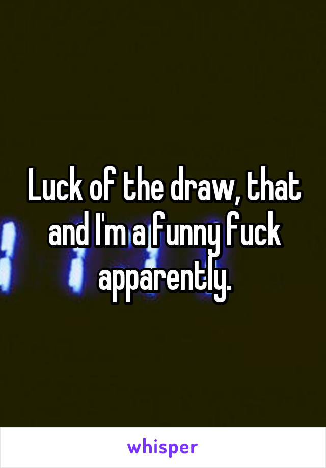 Luck of the draw, that and I'm a funny fuck apparently.