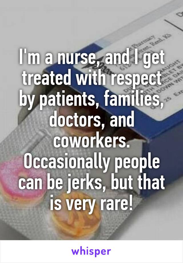 I'm a nurse, and I get treated with respect by patients, families, doctors, and coworkers. Occasionally people can be jerks, but that is very rare!