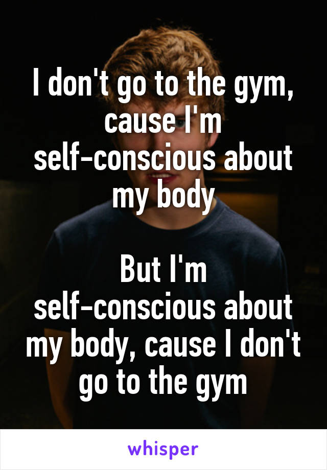 I don't go to the gym, cause I'm self-conscious about my body

But I'm self-conscious about my body, cause I don't go to the gym