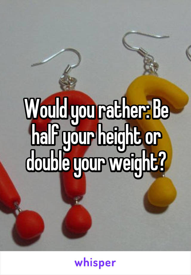 Would you rather: Be half your height or double your weight?