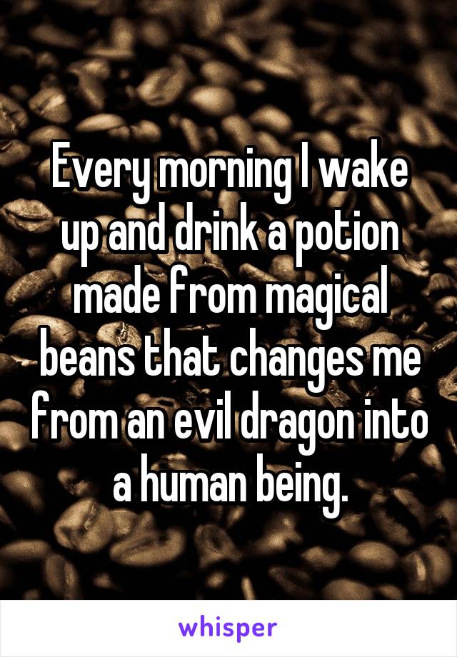 Every morning I wake up and drink a potion made from magical beans that changes me from an evil dragon into a human being.