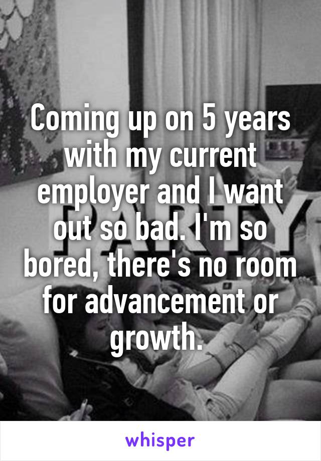 Coming up on 5 years with my current employer and I want out so bad. I'm so bored, there's no room for advancement or growth. 