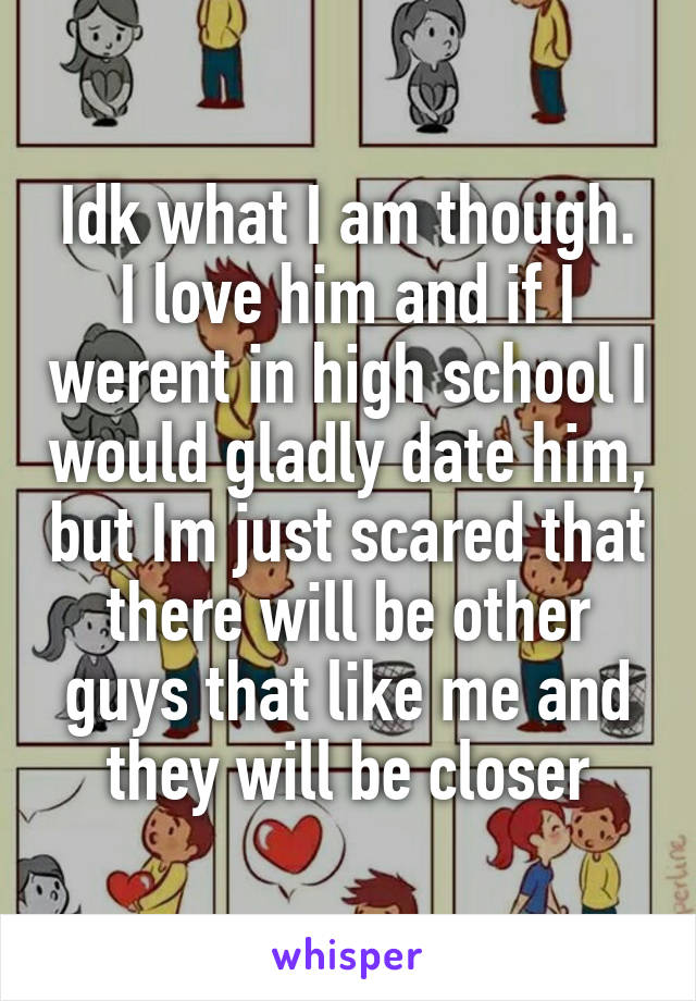 Idk what I am though. I love him and if I werent in high school I would gladly date him, but Im just scared that there will be other guys that like me and they will be closer