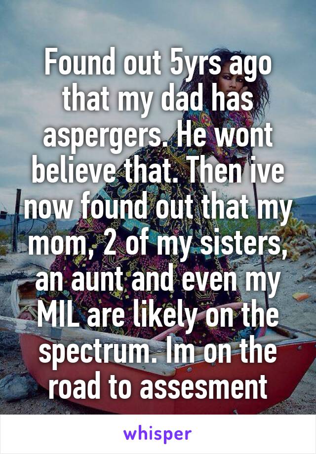 Found out 5yrs ago that my dad has aspergers. He wont believe that. Then ive now found out that my mom, 2 of my sisters, an aunt and even my MIL are likely on the spectrum. Im on the road to assesment