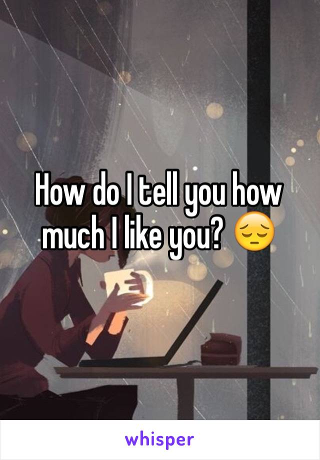 How do I tell you how much I like you? 😔