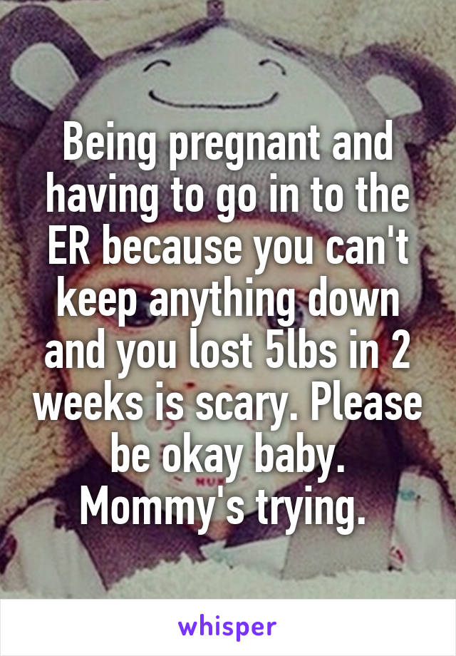 Being pregnant and having to go in to the ER because you can't keep anything down and you lost 5lbs in 2 weeks is scary. Please be okay baby. Mommy's trying. 