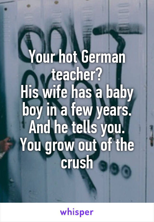 Your hot German teacher?
His wife has a baby boy in a few years. And he tells you.
You grow out of the crush