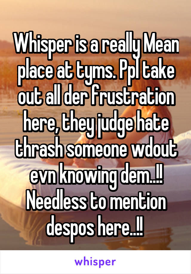 Whisper is a really Mean place at tyms. Ppl take out all der frustration here, they judge hate thrash someone wdout evn knowing dem..!! Needless to mention despos here..!! 