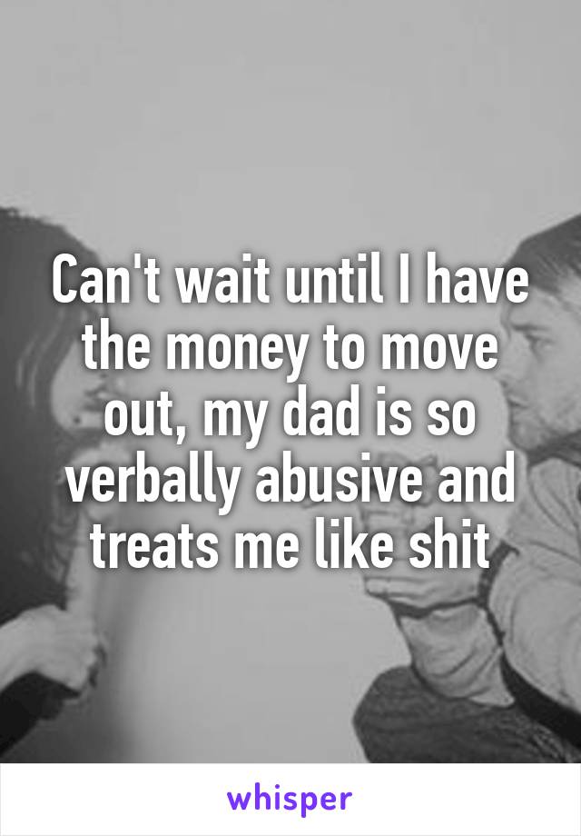 Can't wait until I have the money to move out, my dad is so verbally abusive and treats me like shit