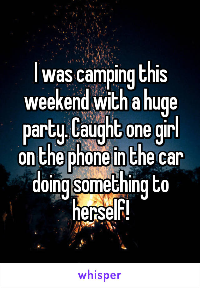 I was camping this weekend with a huge party. Caught one girl on the phone in the car doing something to herself!