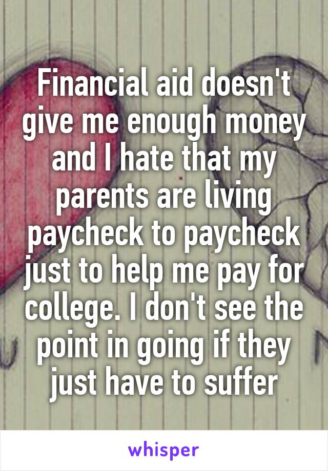 Financial aid doesn't give me enough money and I hate that my parents are living paycheck to paycheck just to help me pay for college. I don't see the point in going if they just have to suffer