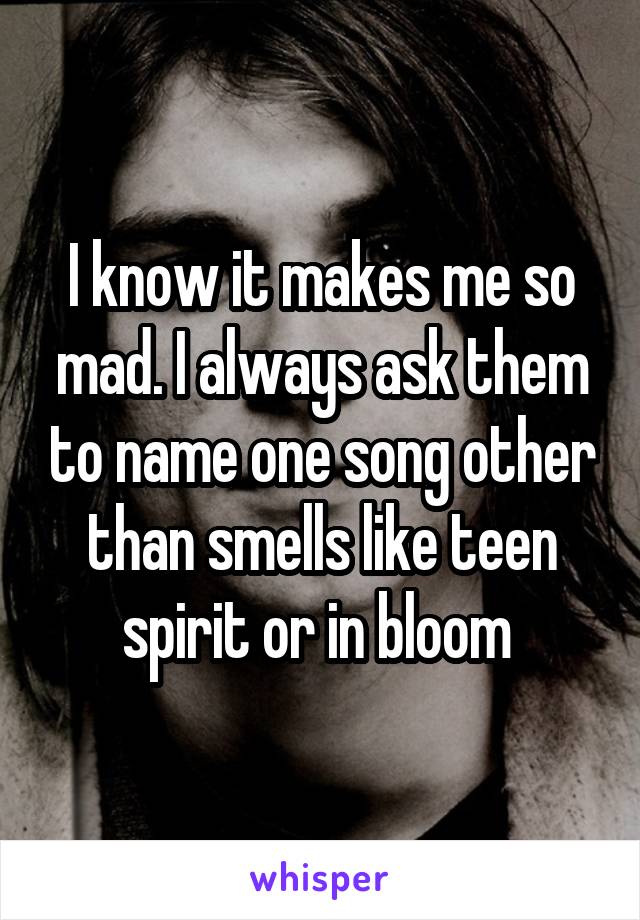 I know it makes me so mad. I always ask them to name one song other than smells like teen spirit or in bloom 