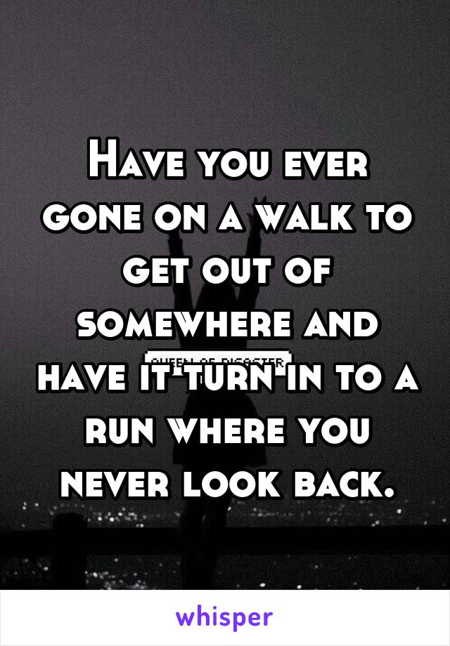 Have you ever gone on a walk to get out of somewhere and have it turn in to a run where you never look back.