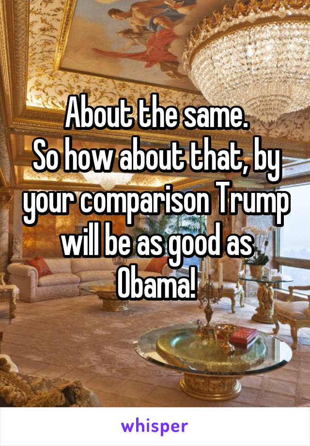 About the same.
So how about that, by your comparison Trump will be as good as Obama!
