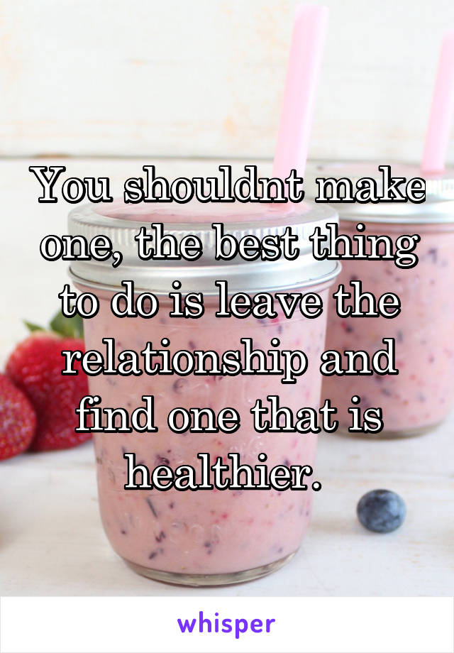 You shouldnt make one, the best thing to do is leave the relationship and find one that is healthier. 