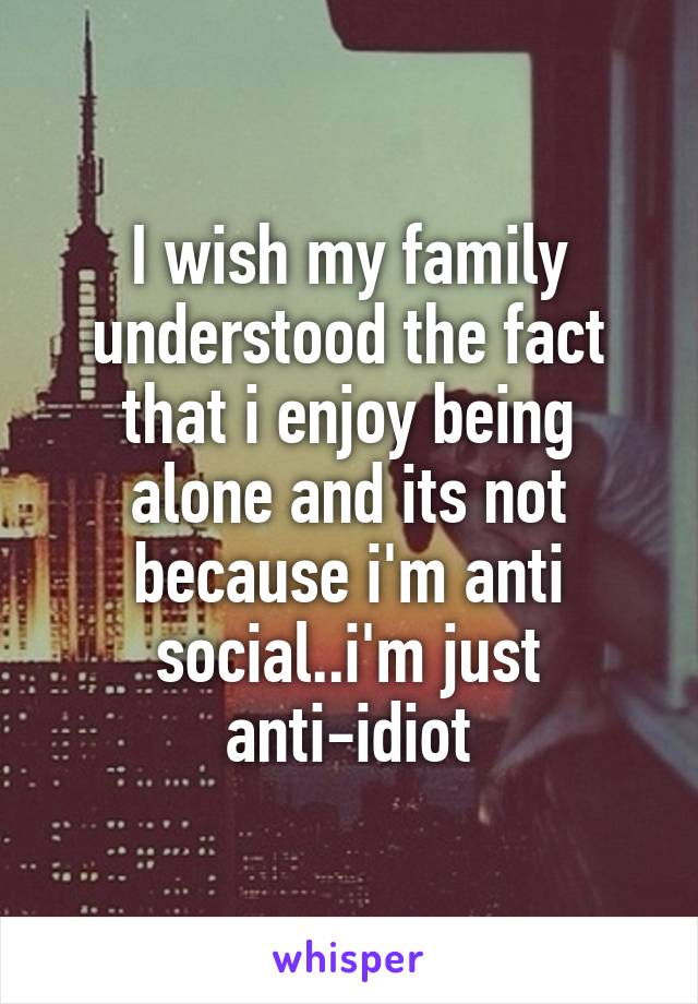 I wish my family understood the fact that i enjoy being alone and its not because i'm anti social..i'm just anti-idiot