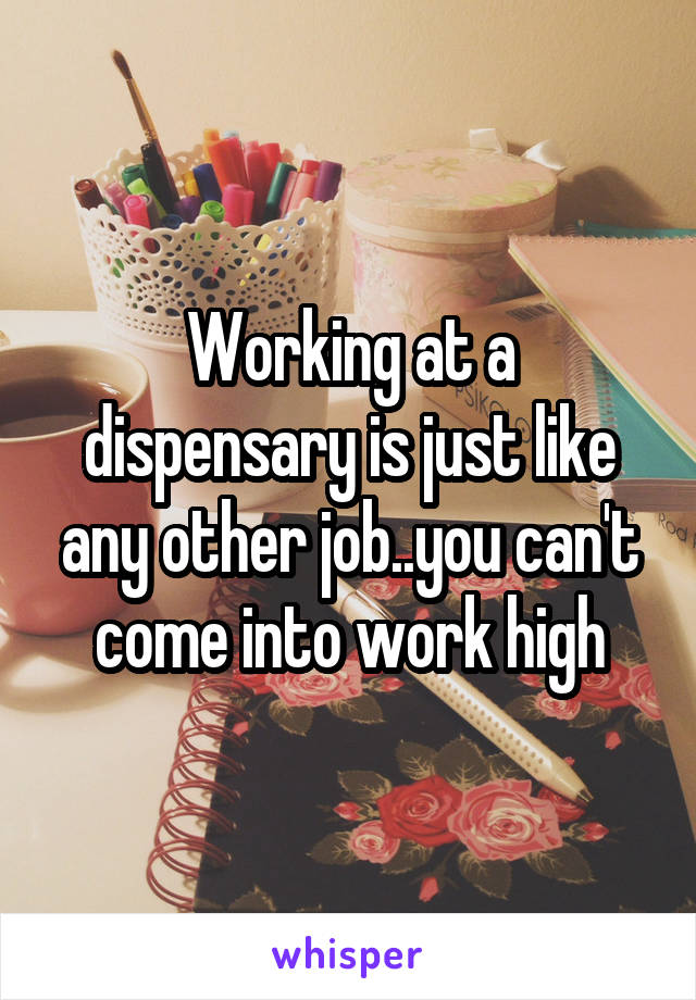 Working at a dispensary is just like any other job..you can't come into work high